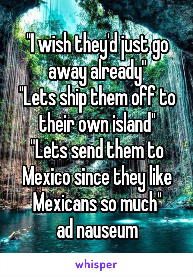 "I wish they'd just go away already"
"Lets ship them off to their own island"
"Lets send them to Mexico since they like Mexicans so much"
ad nauseum