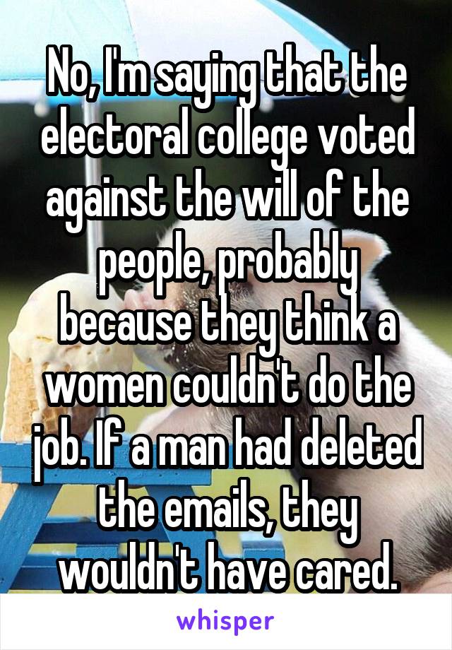 No, I'm saying that the electoral college voted against the will of the people, probably because they think a women couldn't do the job. If a man had deleted the emails, they wouldn't have cared.