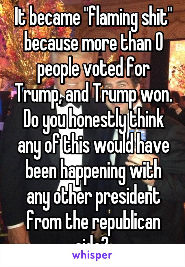 It became "flaming shit" because more than 0 people voted for Trump, and Trump won. Do you honestly think any of this would have been happening with any other president from the republican side? 