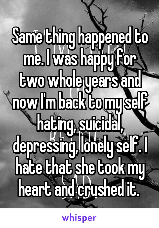 Same thing happened to me. I was happy for two whole years and now I'm back to my self hating, suicidal, depressing, lonely self. I hate that she took my heart and crushed it. 
