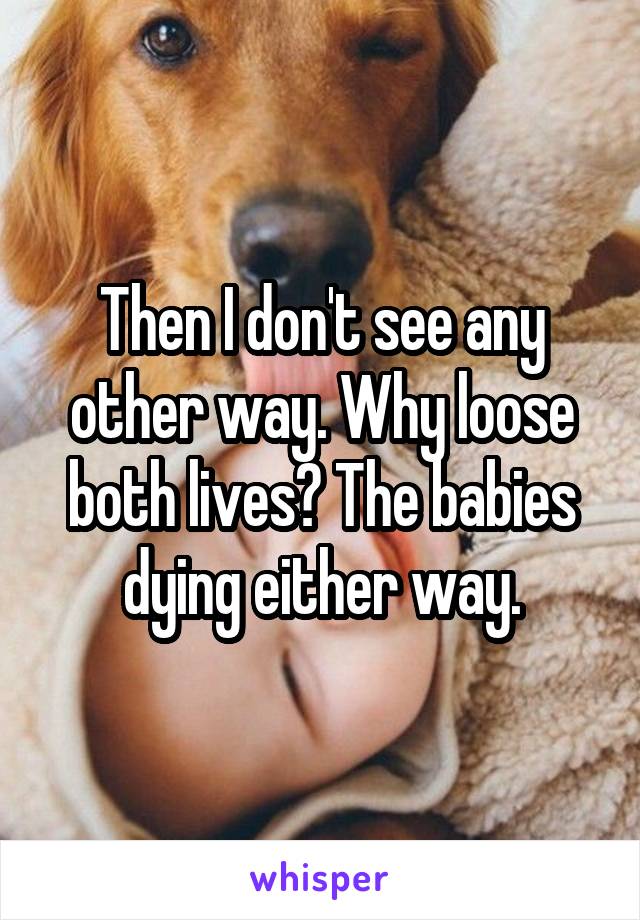 Then I don't see any other way. Why loose both lives? The babies dying either way.