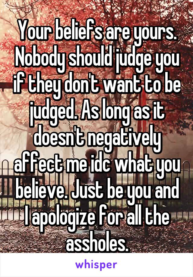 Your beliefs are yours. Nobody should judge you if they don't want to be judged. As long as it doesn't negatively affect me idc what you believe. Just be you and I apologize for all the assholes.