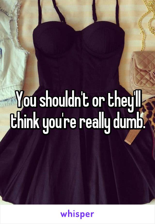 You shouldn't or they'll think you're really dumb.