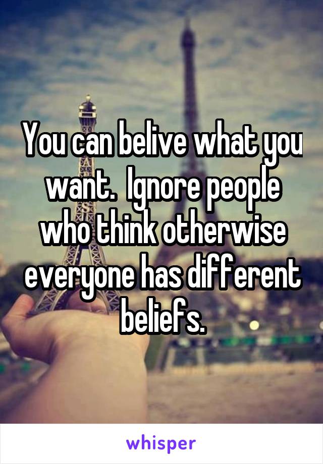 You can belive what you want.  Ignore people who think otherwise everyone has different beliefs.