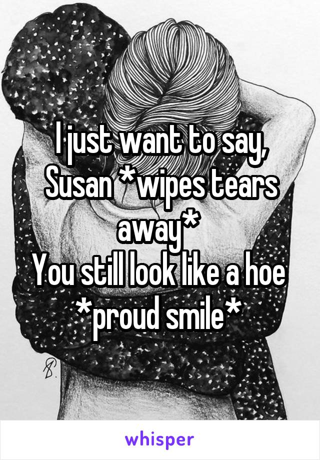 I just want to say, Susan *wipes tears away* 
You still look like a hoe 
*proud smile* 