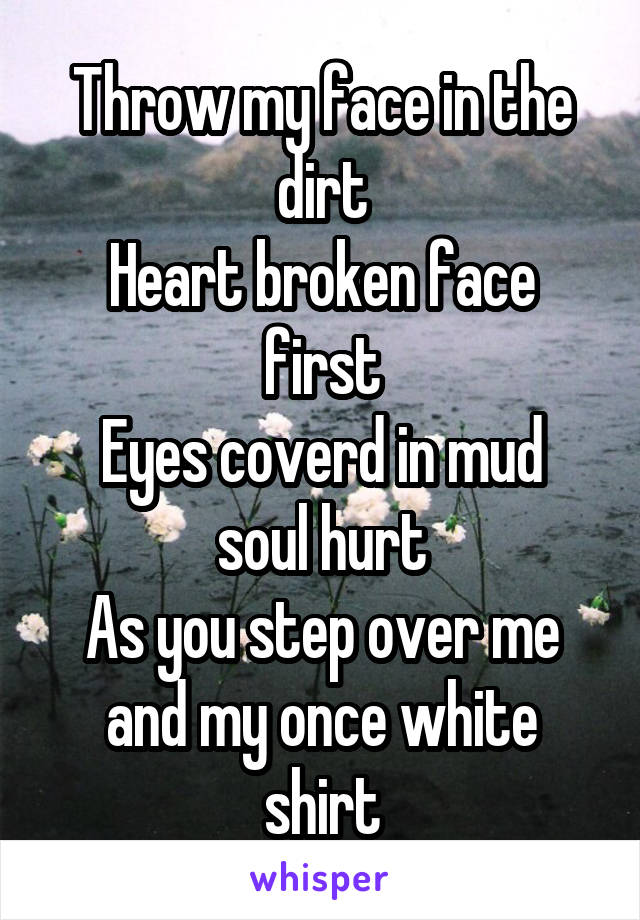 Throw my face in the dirt
Heart broken face first
Eyes coverd in mud soul hurt
As you step over me and my once white shirt