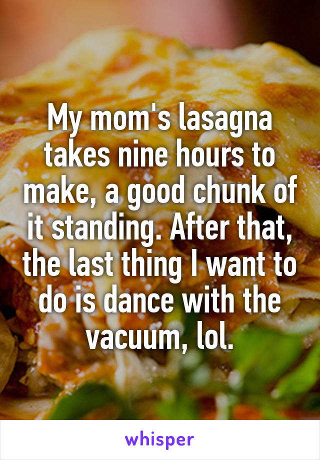My mom's lasagna takes nine hours to make, a good chunk of it standing. After that, the last thing I want to do is dance with the vacuum, lol.