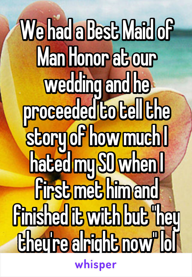 We had a Best Maid of Man Honor at our wedding and he proceeded to tell the story of how much I hated my SO when I first met him and finished it with but "hey they're alright now" lol