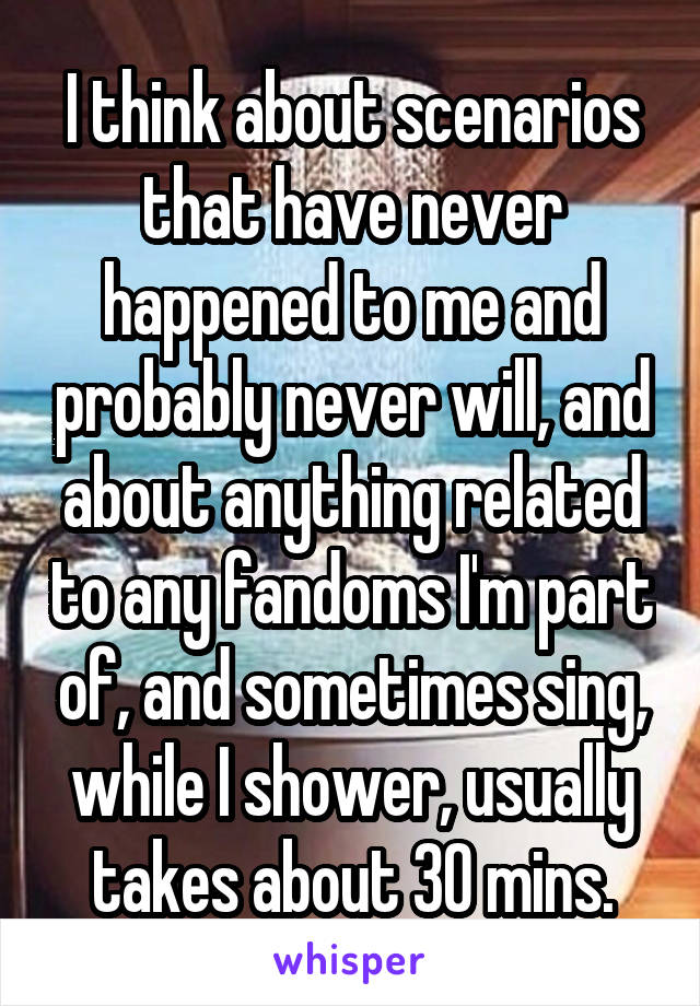 I think about scenarios that have never happened to me and probably never will, and about anything related to any fandoms I'm part of, and sometimes sing, while I shower, usually takes about 30 mins.