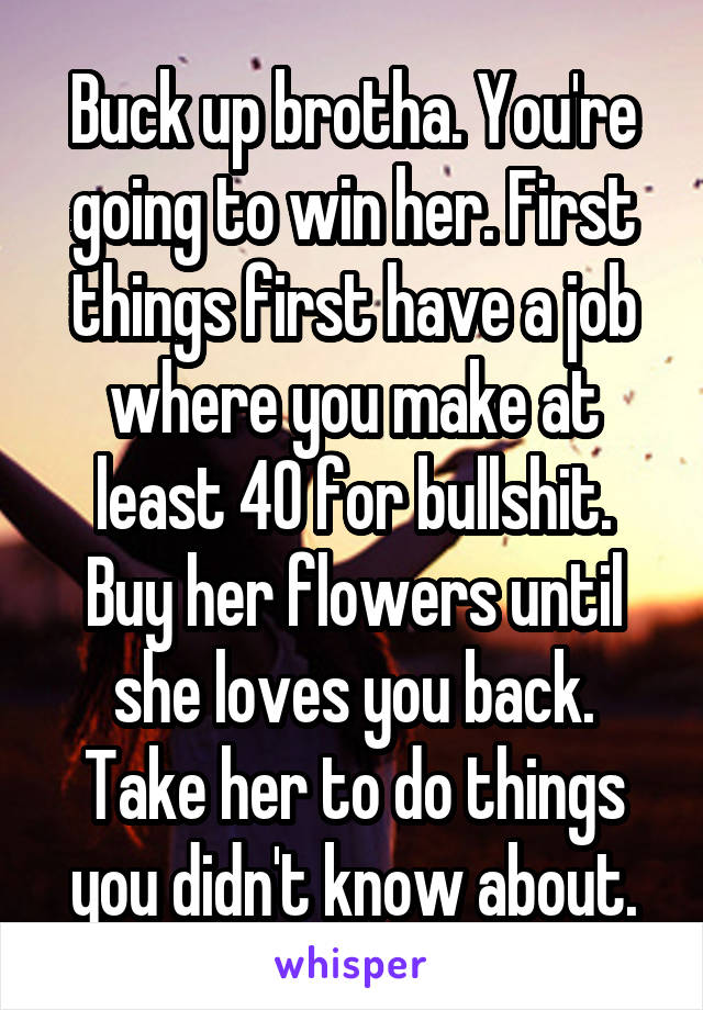 Buck up brotha. You're going to win her. First things first have a job where you make at least 40 for bullshit. Buy her flowers until she loves you back. Take her to do things you didn't know about.