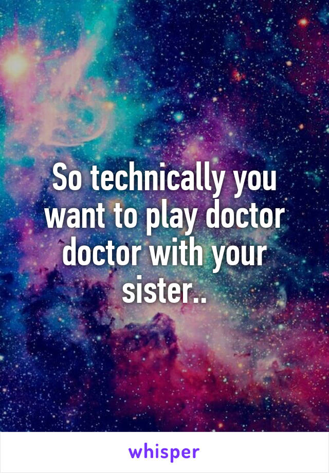 So technically you want to play doctor doctor with your sister..