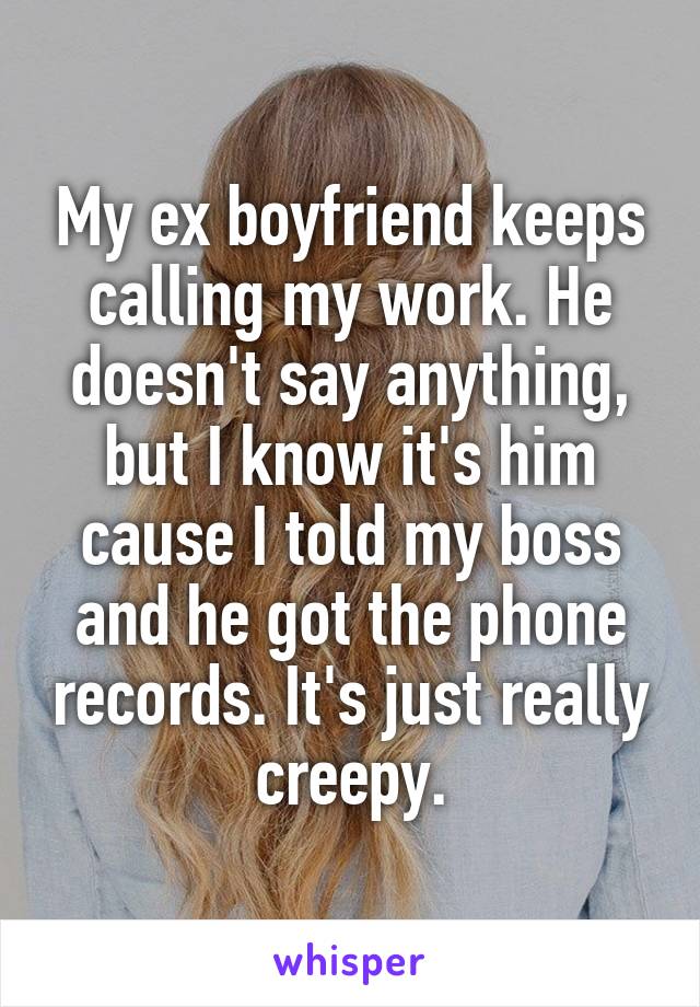 My ex boyfriend keeps calling my work. He doesn't say anything, but I know it's him cause I told my boss and he got the phone records. It's just really creepy.