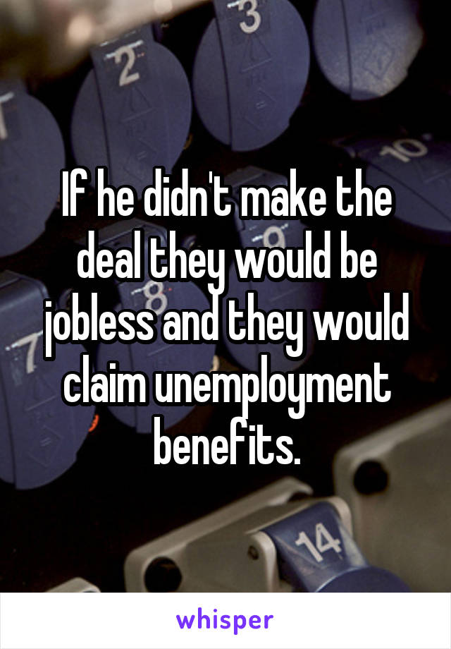 If he didn't make the deal they would be jobless and they would claim unemployment benefits.
