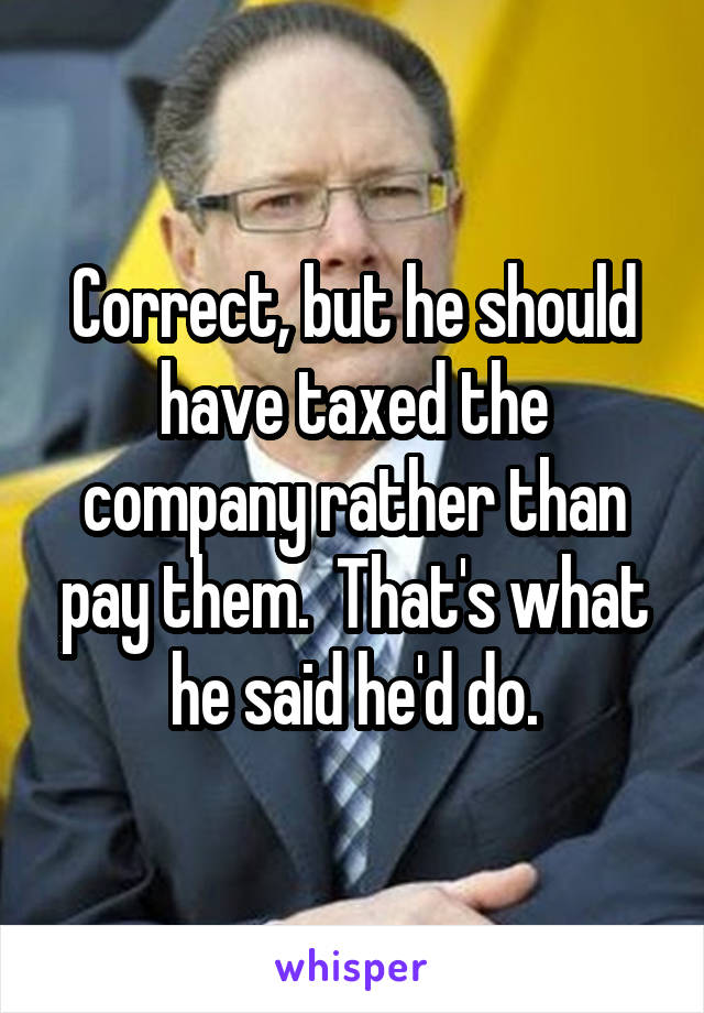 Correct, but he should have taxed the company rather than pay them.  That's what he said he'd do.