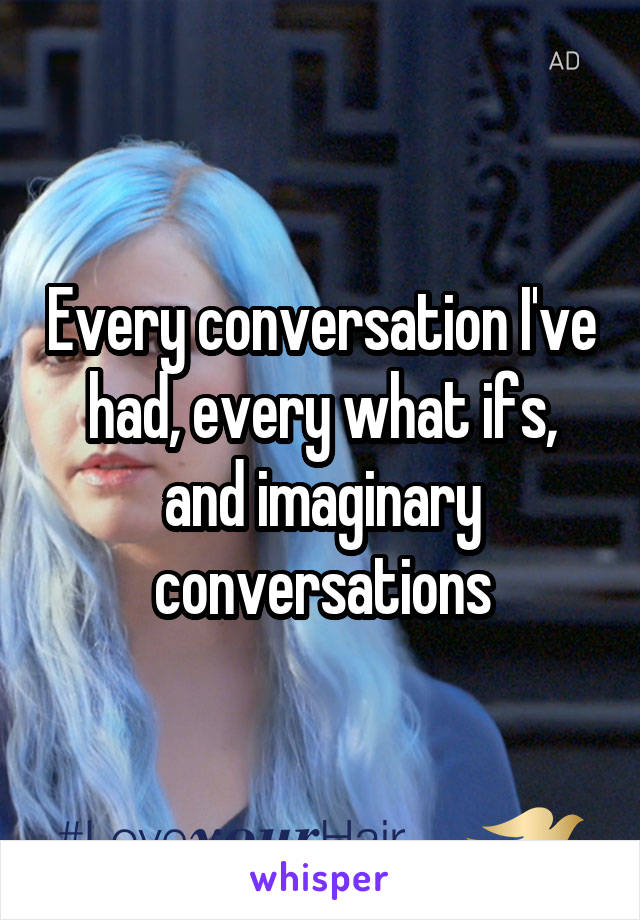 Every conversation I've had, every what ifs, and imaginary conversations