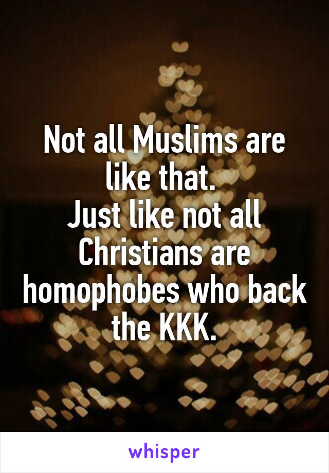 Not all Muslims are like that. 
Just like not all Christians are homophobes who back the KKK.