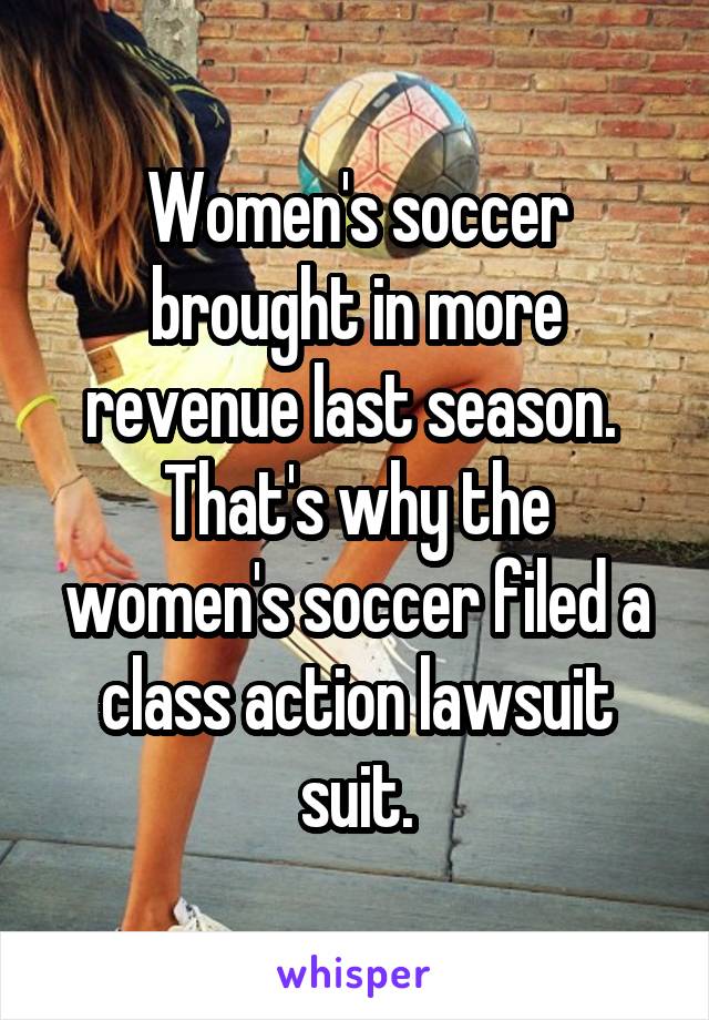 Women's soccer brought in more revenue last season. 
That's why the women's soccer filed a class action lawsuit suit.