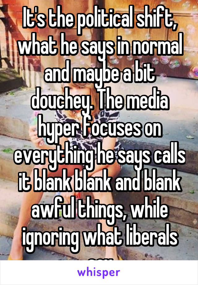 It's the political shift, what he says in normal and maybe a bit douchey. The media hyper focuses on everything he says calls it blank blank and blank awful things, while ignoring what liberals say