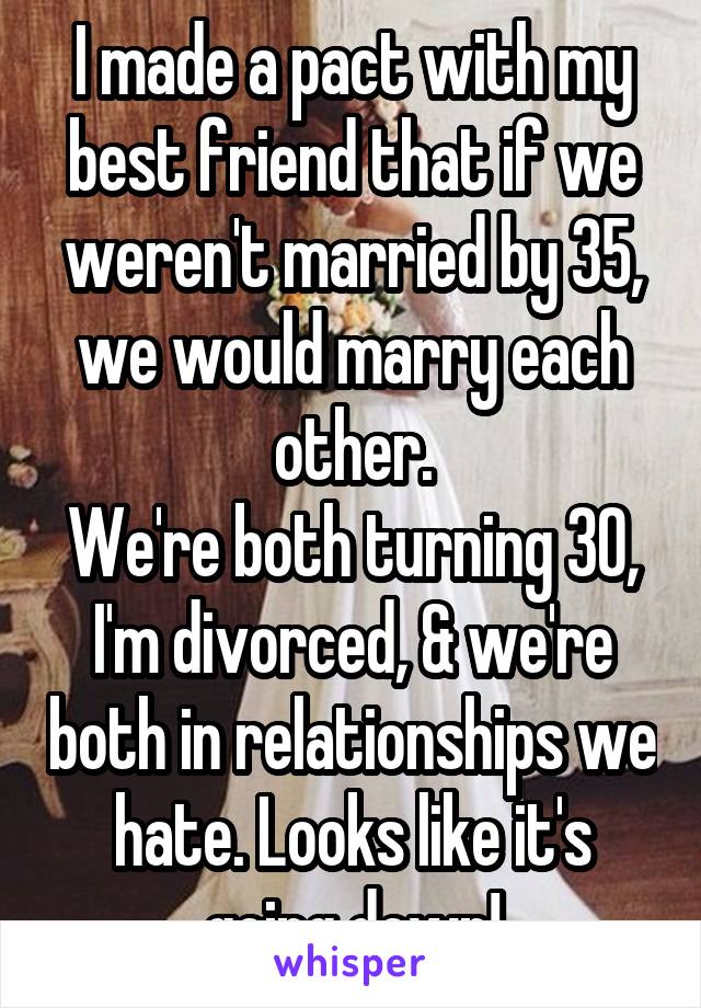 I made a pact with my best friend that if we weren't married by 35, we would marry each other.
We're both turning 30, I'm divorced, & we're both in relationships we hate. Looks like it's going down!