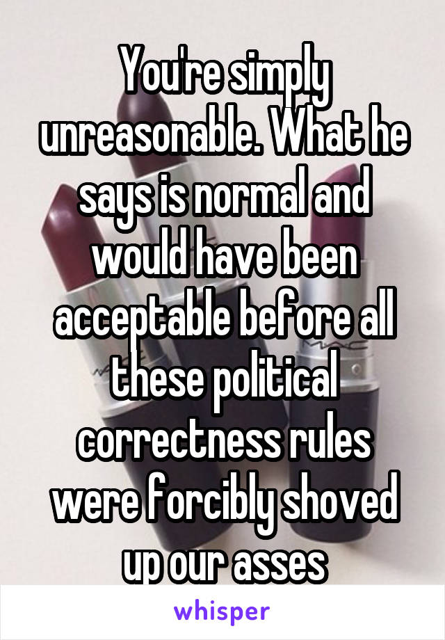 You're simply unreasonable. What he says is normal and would have been acceptable before all these political correctness rules were forcibly shoved up our asses