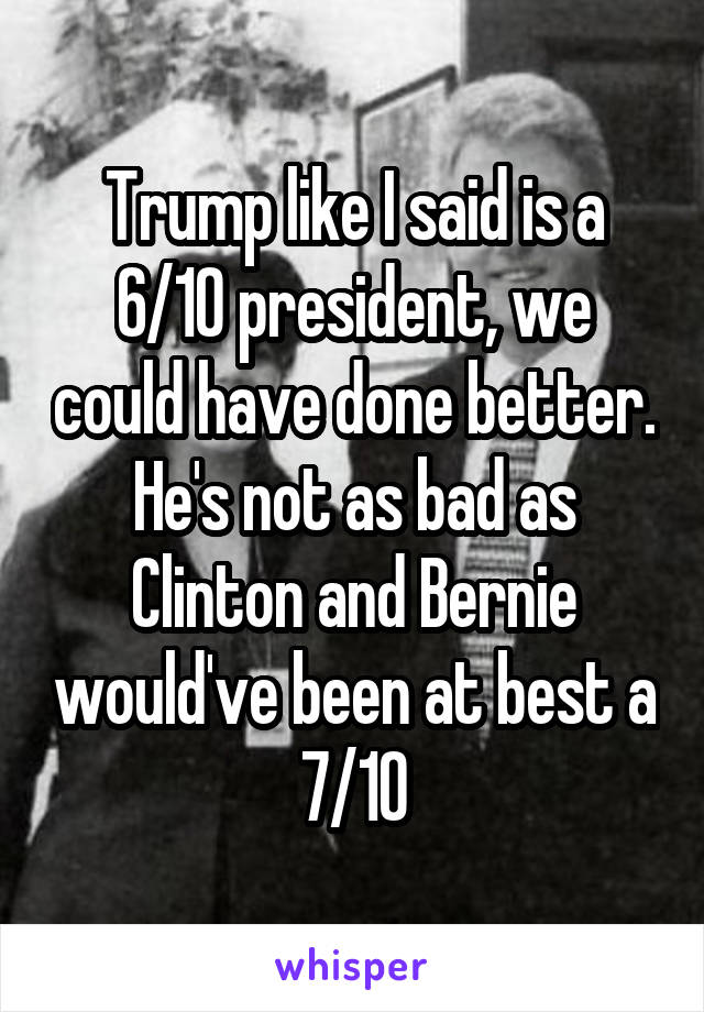 Trump like I said is a 6/10 president, we could have done better. He's not as bad as Clinton and Bernie would've been at best a 7/10