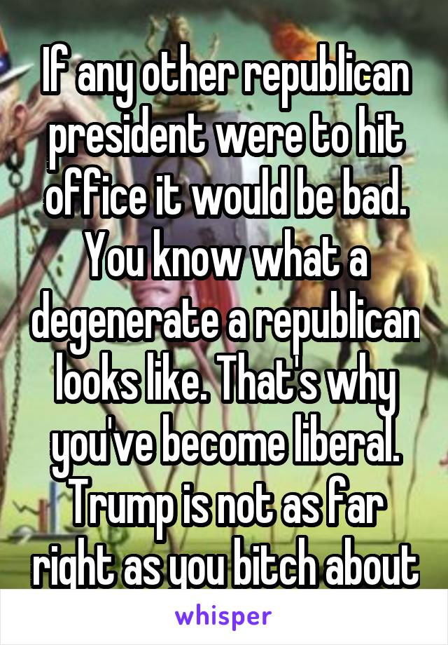 If any other republican president were to hit office it would be bad. You know what a degenerate a republican looks like. That's why you've become liberal. Trump is not as far right as you bitch about