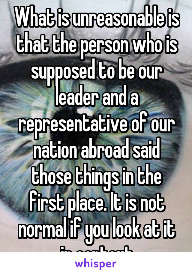 What is unreasonable is that the person who is supposed to be our leader and a representative of our nation abroad said those things in the first place. It is not normal if you look at it in context