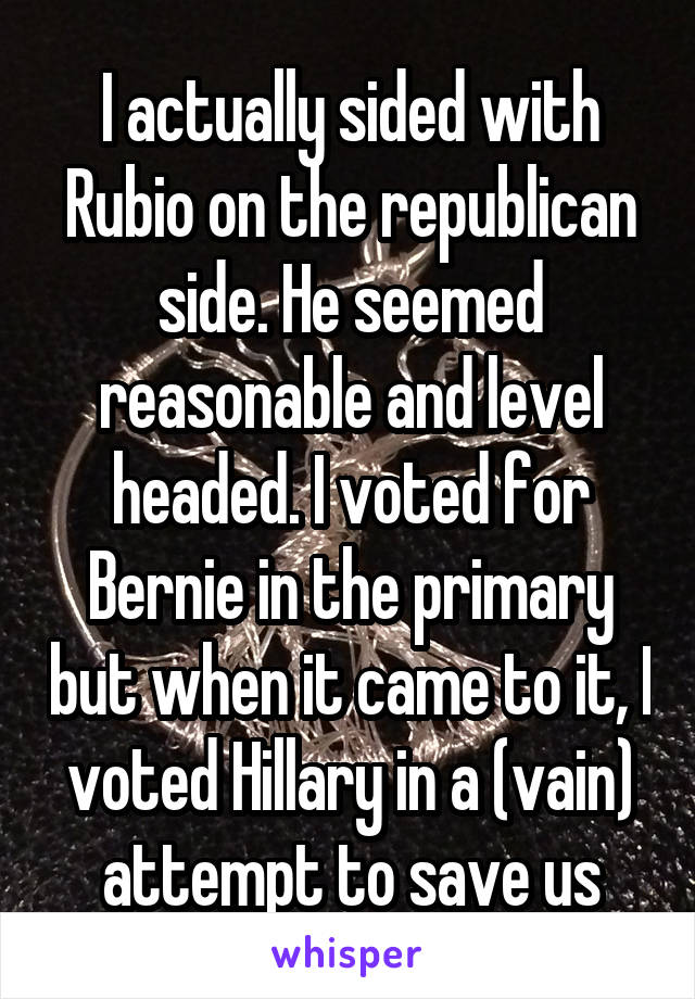 I actually sided with Rubio on the republican side. He seemed reasonable and level headed. I voted for Bernie in the primary but when it came to it, I voted Hillary in a (vain) attempt to save us