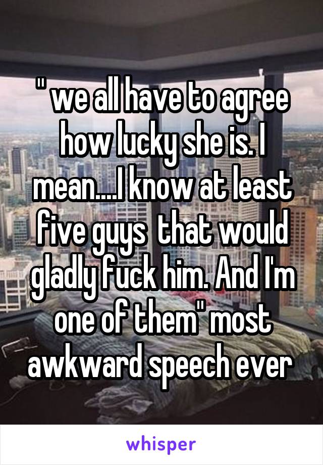 " we all have to agree how lucky she is. I mean....I know at least five guys  that would gladly fuck him. And I'm one of them" most awkward speech ever 