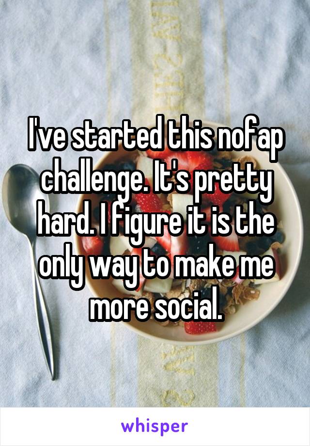 I've started this nofap challenge. It's pretty hard. I figure it is the only way to make me more social.