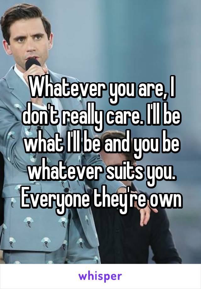 Whatever you are, I don't really care. I'll be what I'll be and you be whatever suits you. Everyone they're own