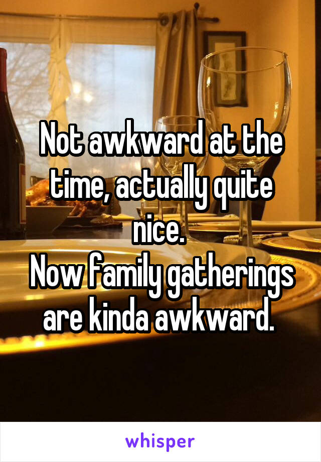 Not awkward at the time, actually quite nice. 
Now family gatherings are kinda awkward. 