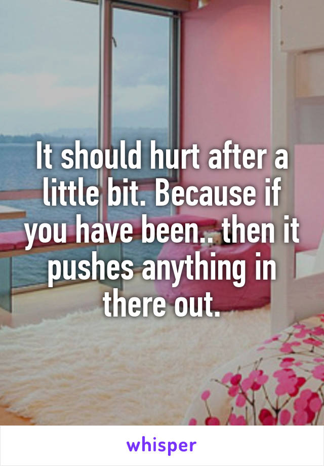 It should hurt after a little bit. Because if you have been.. then it pushes anything in there out.