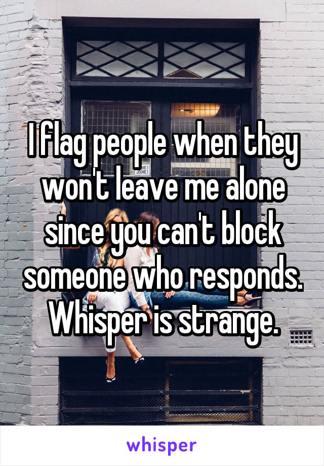 I flag people when they won't leave me alone since you can't block someone who responds. Whisper is strange.