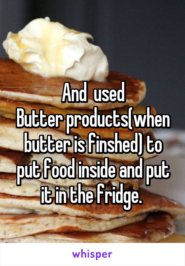
And  used
Butter products(when butter is finshed) to put food inside and put it in the fridge. 