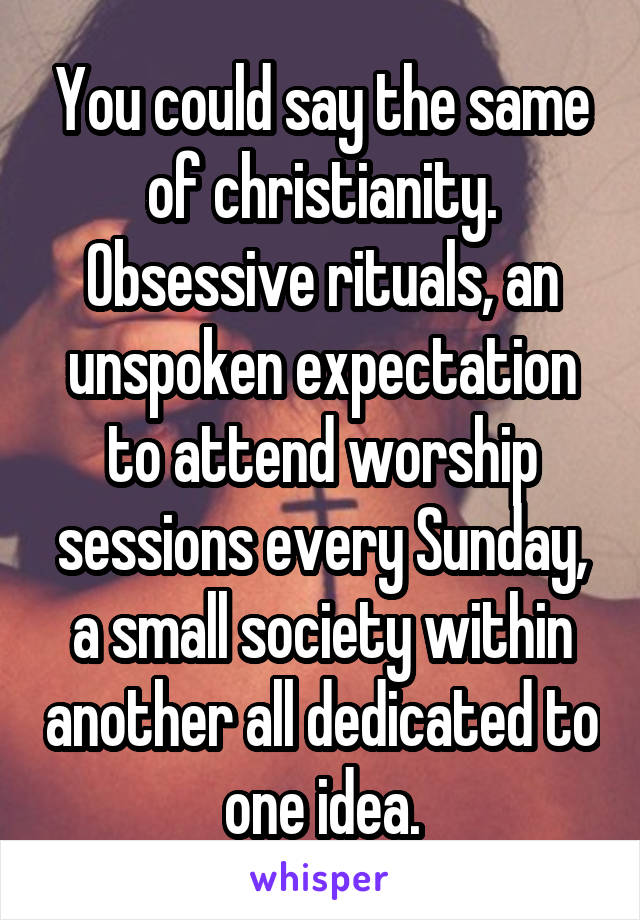 You could say the same of christianity. Obsessive rituals, an unspoken expectation to attend worship sessions every Sunday, a small society within another all dedicated to one idea.