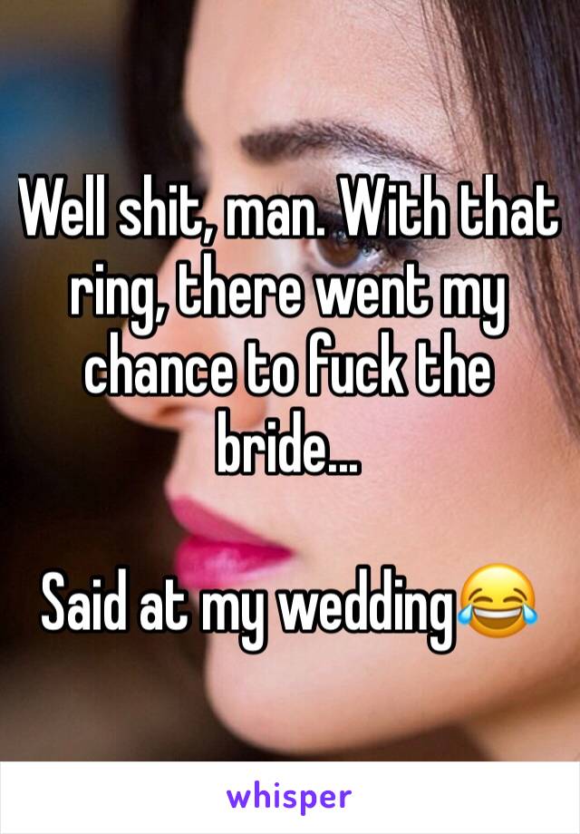 Well shit, man. With that ring, there went my chance to fuck the bride...

Said at my wedding😂