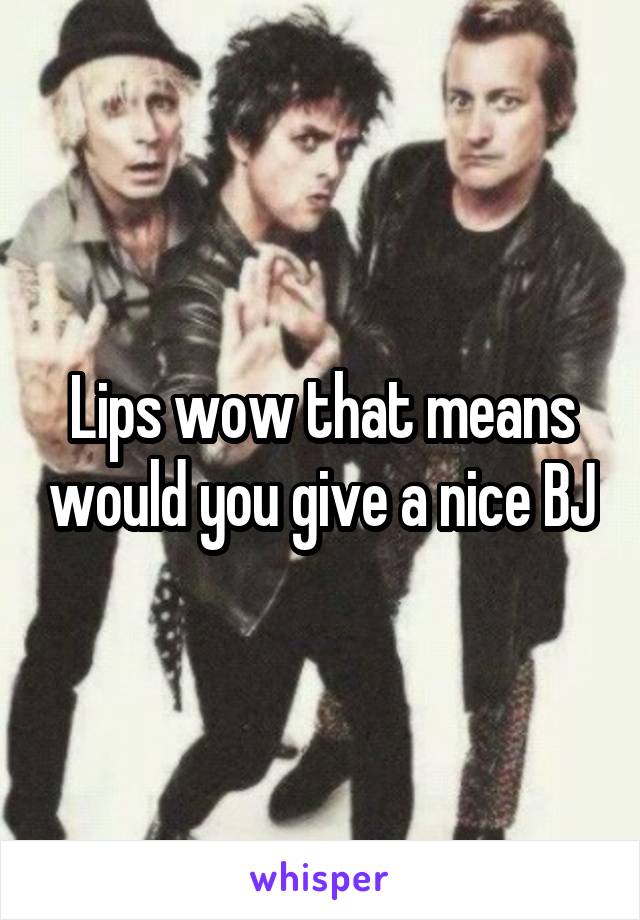 Lips wow that means would you give a nice BJ