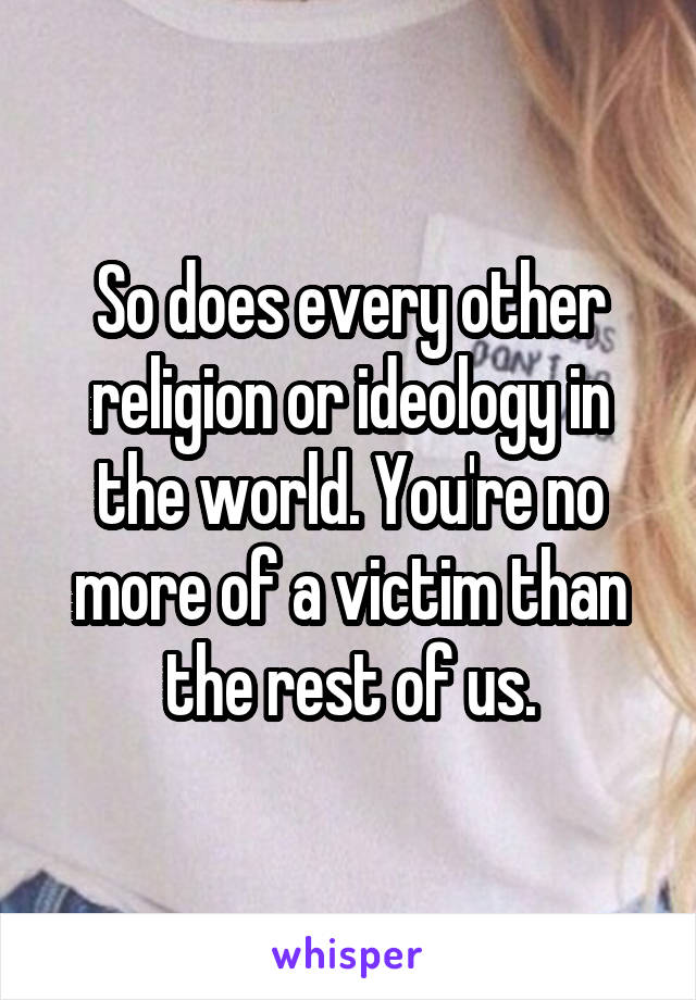 So does every other religion or ideology in the world. You're no more of a victim than the rest of us.