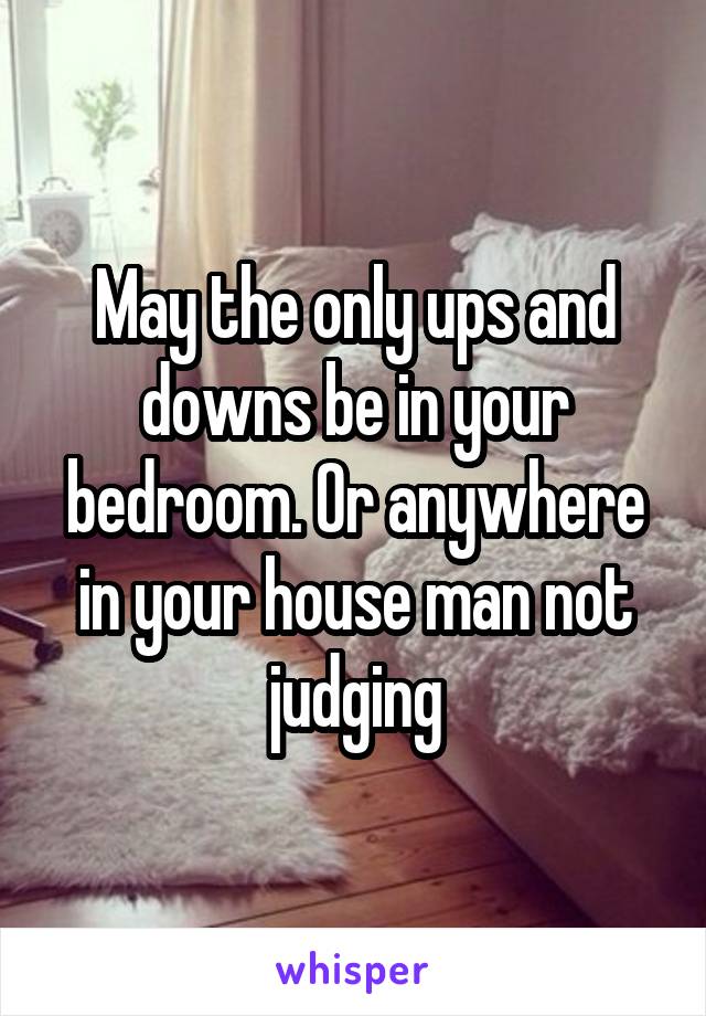 May the only ups and downs be in your bedroom. Or anywhere in your house man not judging