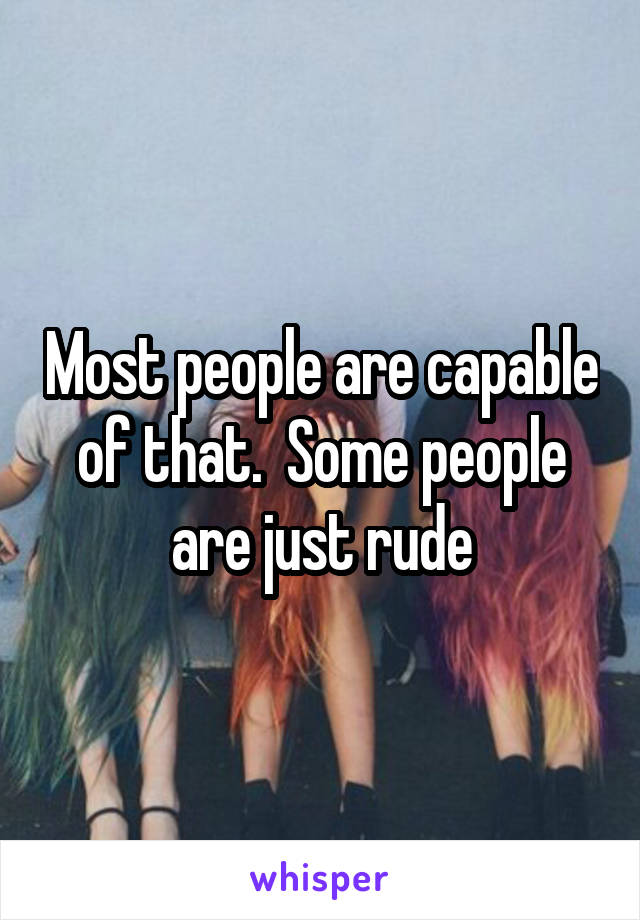 Most people are capable of that.  Some people are just rude