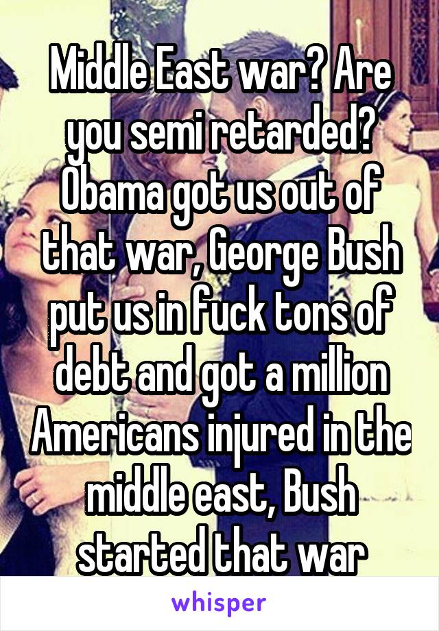 Middle East war? Are you semi retarded? Obama got us out of that war, George Bush put us in fuck tons of debt and got a million Americans injured in the middle east, Bush started that war