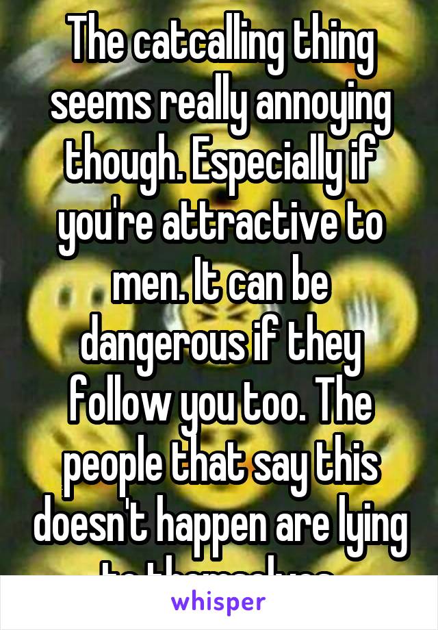 The catcalling thing seems really annoying though. Especially if you're attractive to men. It can be dangerous if they follow you too. The people that say this doesn't happen are lying to themselves.