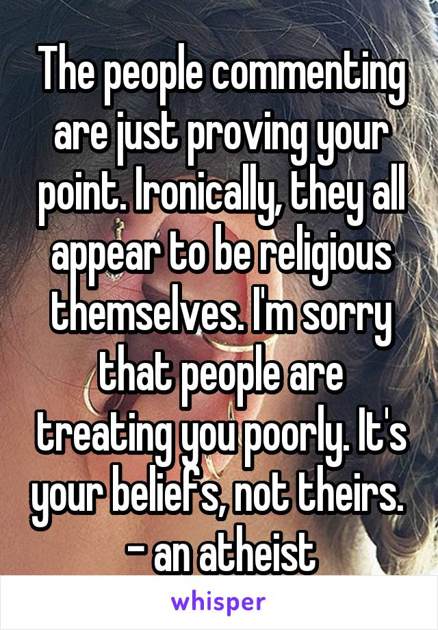 The people commenting are just proving your point. Ironically, they all appear to be religious themselves. I'm sorry that people are treating you poorly. It's your beliefs, not theirs. 
- an atheist