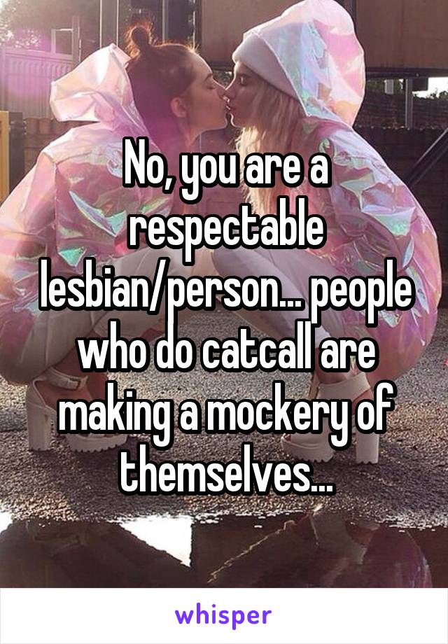 No, you are a respectable lesbian/person... people who do catcall are making a mockery of themselves...