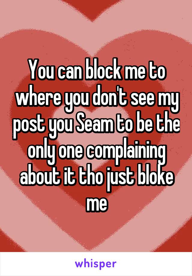 You can block me to where you don't see my post you Seam to be the only one complaining about it tho just bloke me