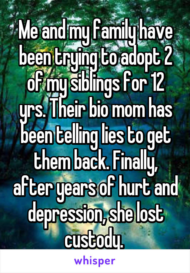 Me and my family have been trying to adopt 2 of my siblings for 12 yrs. Their bio mom has been telling lies to get them back. Finally, after years of hurt and depression, she lost custody. 