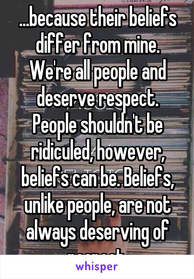 ...because their beliefs differ from mine. We're all people and deserve respect. People shouldn't be ridiculed, however, beliefs can be. Beliefs, unlike people, are not always deserving of respect.
