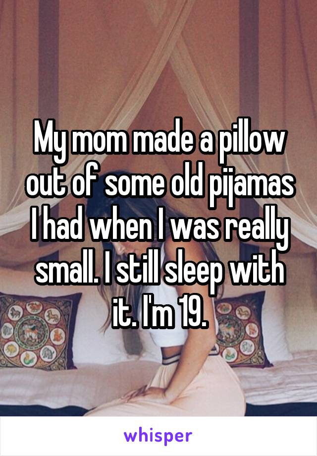 My mom made a pillow out of some old pijamas I had when I was really small. I still sleep with it. I'm 19.