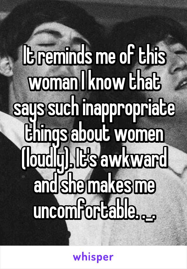 It reminds me of this woman I know that says such inappropriate things about women (loudly). It's awkward and she makes me uncomfortable. ._.